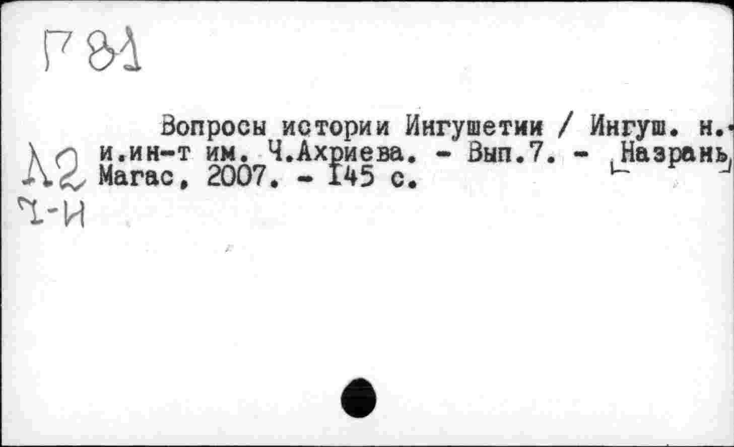 ﻿F
Вопросы истории Ингушетии / Ингуш. н.<
Y /q и.ин-т им. Ч.Ахриева. - Вып.7. - Назрань, Магас. 2007. - 145 с.	u J
Ч.-И